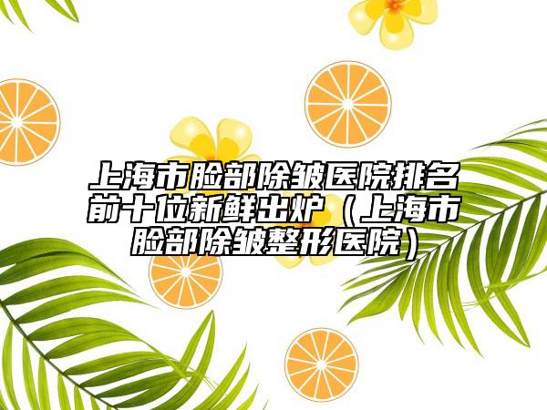 上海市脸部除皱医院排名前十位新鲜出炉（上海市脸部除皱整形医院）