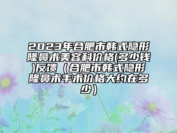 2023年合肥市韩式隐形隆鼻术美容科价格(多少钱)反馈（合肥市韩式隐形隆鼻术手术价格大约在多少）