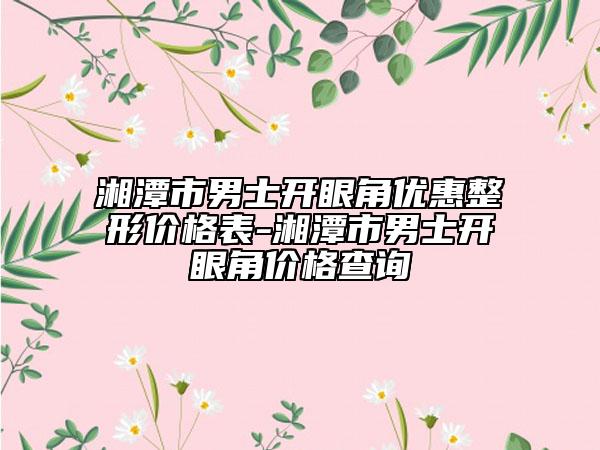 湘潭市男士开眼角优惠整形价格表-湘潭市男士开眼角价格查询