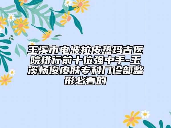 玉溪市电波拉皮热玛吉医院排行前十位强中手-玉溪杨俊皮肤专科门诊部整形必看的