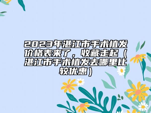 2023年湛江市手术植发价格表来了，收藏走起（湛江市手术植发去哪里比较优惠）