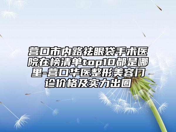 营口市内路祛眼袋手术医院在榜清单top10都是哪里-营口华医整形美容门诊价格及实力出圈