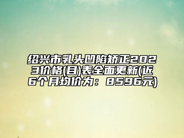 绍兴市乳头凹陷矫正2023价格(目)表全面更新(近6个月均价为：8596元)