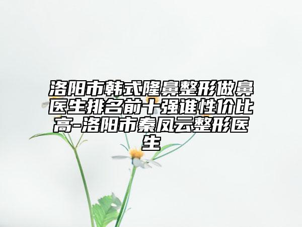 洛阳市韩式隆鼻整形做鼻医生排名前十强谁性价比高-洛阳市秦凤云整形医生