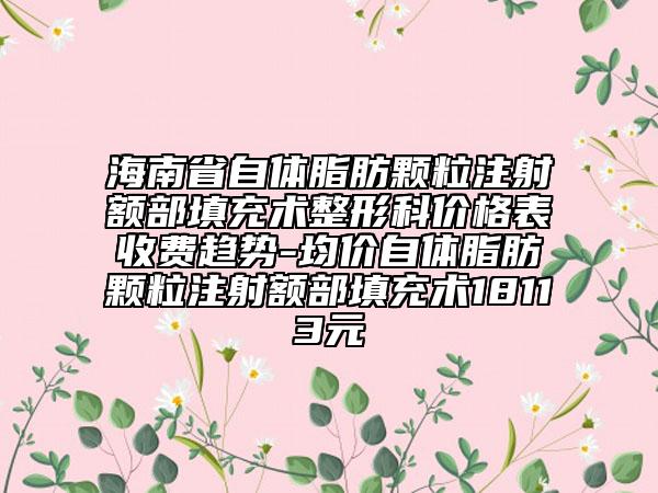 海南省自体脂肪颗粒注射额部填充术整形科价格表收费趋势-均价自体脂肪颗粒注射额部填充术18113元