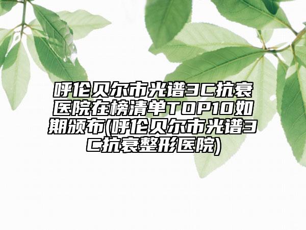 呼伦贝尔市光谱3C抗衰医院在榜清单TOP10如期颁布(呼伦贝尔市光谱3C抗衰整形医院)