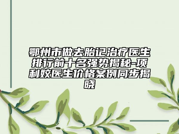 鄂州市做去胎记治疗医生排行前十名强势揭秘-项利姣医生价格案例同步揭晓