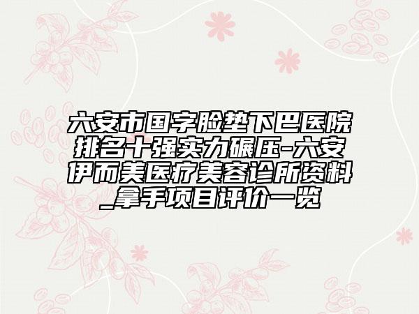 六安市国字脸垫下巴医院排名十强实力碾压-六安伊而美医疗美容诊所资料_拿手项目评价一览
