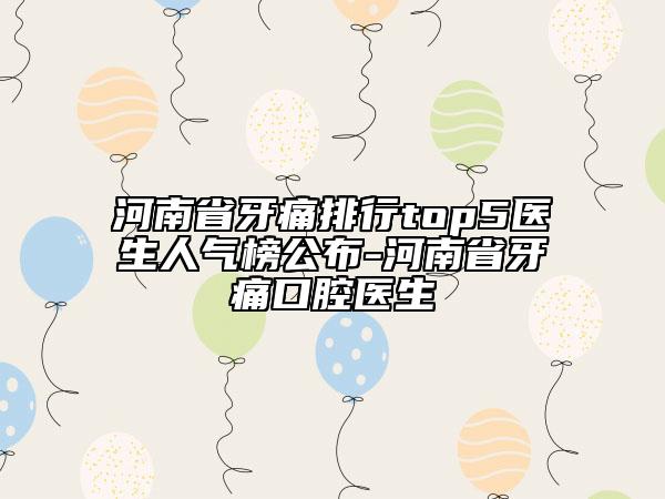 河南省牙痛排行top5医生人气榜公布-河南省牙痛口腔医生
