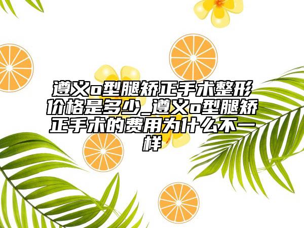 遵义o型腿矫正手术整形价格是多少_遵义o型腿矫正手术的费用为什么不一样