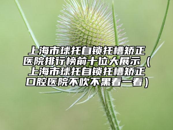 上海市球托自锁托槽矫正医院排行榜前十位大展示（上海市球托自锁托槽矫正口腔医院不吹不黑看一看）