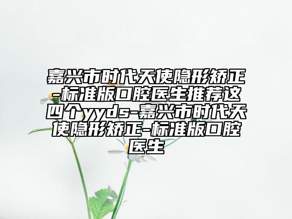 嘉兴市时代天使隐形矫正-标准版口腔医生推荐这四个yyds-嘉兴市时代天使隐形矫正-标准版口腔医生