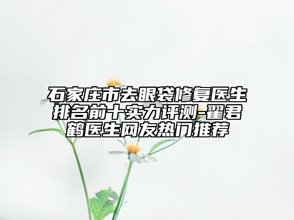 石家庄市去眼袋修复医生排名前十实力评测-翟君鹤医生网友热门推荐