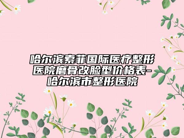 哈尔滨索菲国际医疗整形医院磨骨改脸型价格表-哈尔滨市整形医院