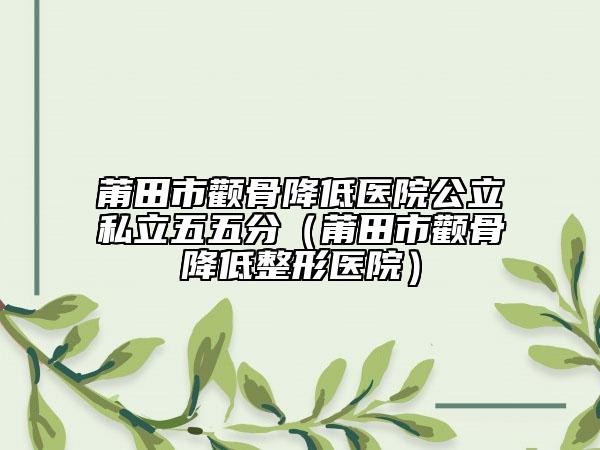 莆田市颧骨降低医院公立私立五五分（莆田市颧骨降低整形医院）