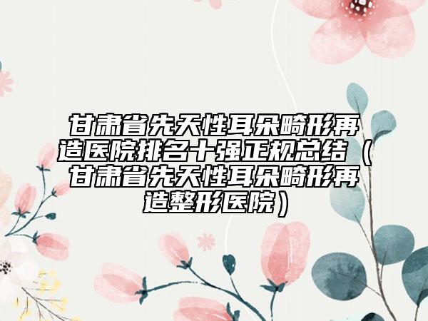 甘肃省先天性耳朵畸形再造医院排名十强正规总结（甘肃省先天性耳朵畸形再造整形医院）