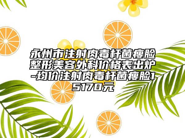 永州市注射肉毒杆菌瘦脸整形美容外科价格表出炉-均价注射肉毒杆菌瘦脸15170元