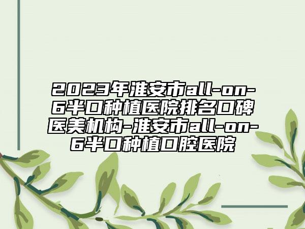 2023年淮安市all-on-6半口种植医院排名口碑医美机构-淮安市all-on-6半口种植口腔医院