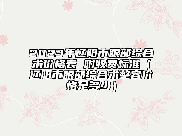 2023年辽阳市眼部综合术价格表 附收费标准（辽阳市眼部综合术整容价格是多少）
