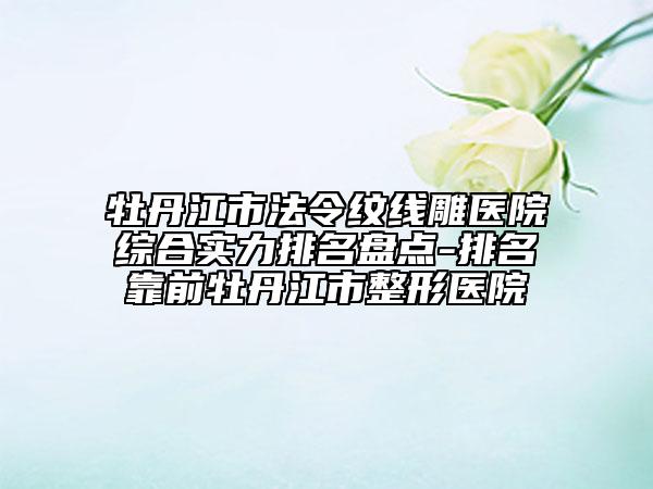 牡丹江市法令纹线雕医院综合实力排名盘点-排名靠前牡丹江市整形医院