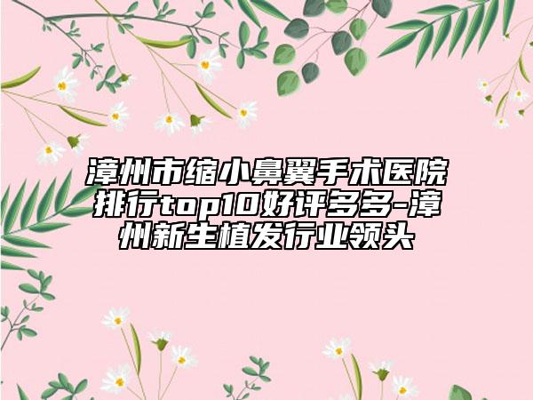 漳州市缩小鼻翼手术医院排行top10好评多多-漳州新生植发行业领头