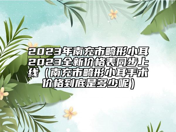 2023年南充市畸形小耳2023全新价格表同步上线（南充市畸形小耳手术价格到底是多少呢）