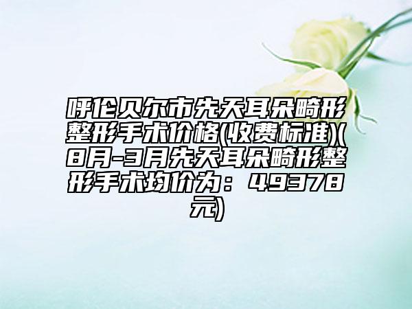 呼伦贝尔市先天耳朵畸形整形手术价格(收费标准)(8月-3月先天耳朵畸形整形手术均价为：49378元)