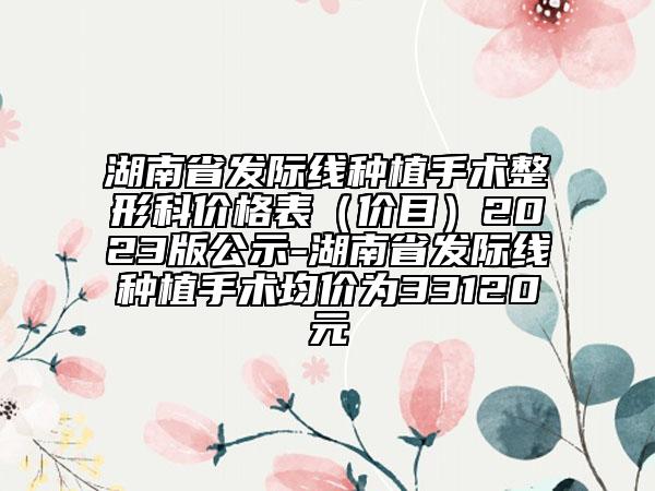 湖南省发际线种植手术整形科价格表（价目）2023版公示-湖南省发际线种植手术均价为33120元