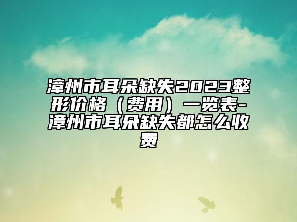 漳州市耳朵缺失2023整形价格（费用）一览表-漳州市耳朵缺失都怎么收费