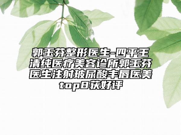 郭玉芬整形医生-四平王清纯医疗美容诊所郭玉芬医生注射玻尿酸丰唇医美top8获好评