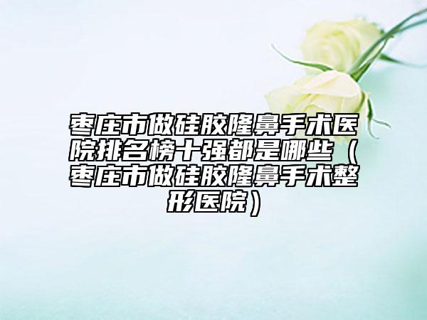 枣庄市做硅胶隆鼻手术医院排名榜十强都是哪些（枣庄市做硅胶隆鼻手术整形医院）