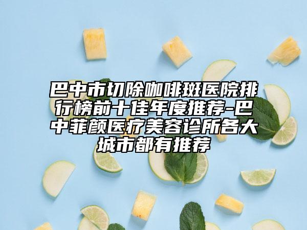 巴中市切除咖啡斑医院排行榜前十佳年度推荐-巴中菲颜医疗美容诊所各大城市都有推荐