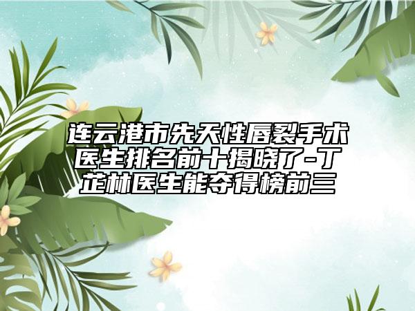 连云港市先天性唇裂手术医生排名前十揭晓了-丁芷林医生能夺得榜前三