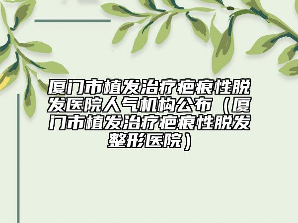 厦门市植发治疗疤痕性脱发医院人气机构公布（厦门市植发治疗疤痕性脱发整形医院）