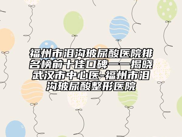 福州市泪沟玻尿酸医院排名榜前十佳口碑一一揭晓武汉市中心医-福州市泪沟玻尿酸整形医院