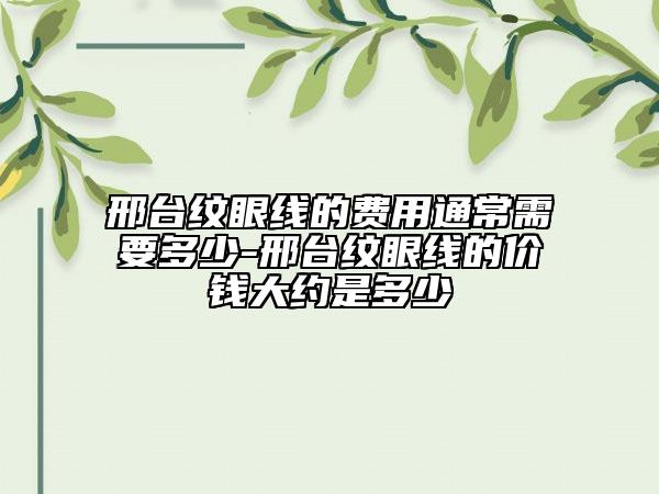 邢台纹眼线的费用通常需要多少-邢台纹眼线的价钱大约是多少