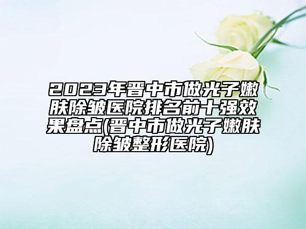 2023年晋中市做光子嫩肤除皱医院排名前十强效果盘点(晋中市做光子嫩肤除皱整形医院)