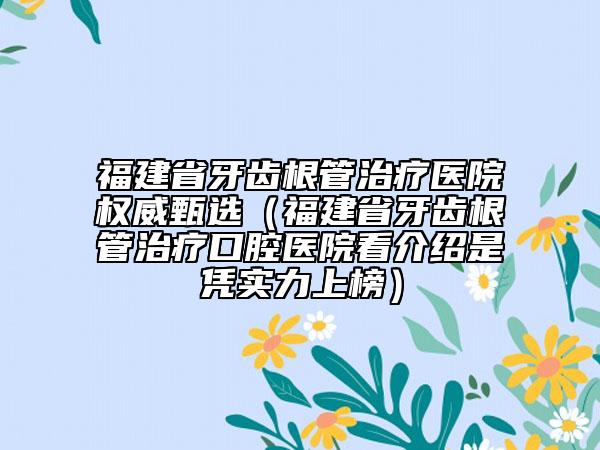 福建省牙齿根管治疗医院权威甄选（福建省牙齿根管治疗口腔医院看介绍是凭实力上榜）