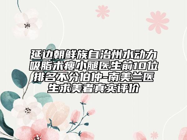 延边朝鲜族自治州水动力吸脂术瘦小腿医生前10位排名不分伯仲-南美兰医生求美者真实评价