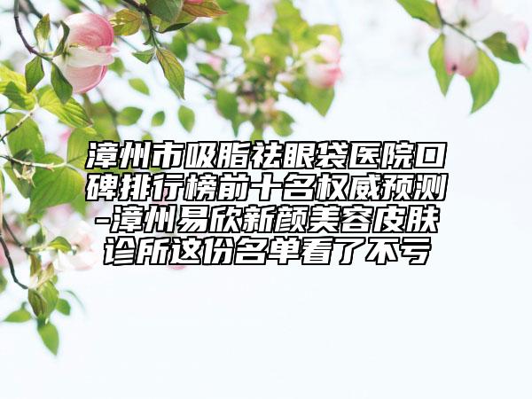 漳州市吸脂祛眼袋医院口碑排行榜前十名权威预测-漳州易欣新颜美容皮肤诊所这份名单看了不亏