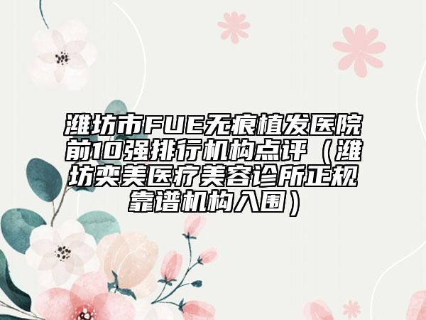 潍坊市FUE无痕植发医院前10强排行机构点评（潍坊奕美医疗美容诊所正规靠谱机构入围）