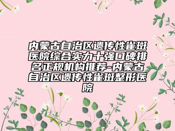 内蒙古自治区遗传性雀斑医院综合实力十强口碑排名正规机构推荐-内蒙古自治区遗传性雀斑整形医院