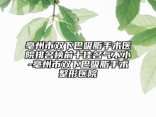亳州市双下巴吸脂手术医院排名榜前十佳名气不小-亳州市双下巴吸脂手术整形医院