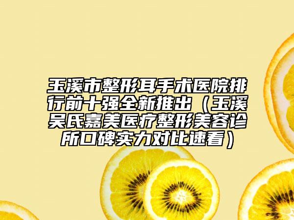 玉溪市整形耳手术医院排行前十强全新推出（玉溪吴氏嘉美医疗整形美容诊所口碑实力对比速看）