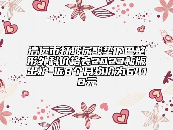 清远市打玻尿酸垫下巴整形外科价格表2023新版出炉-近8个月均价为6418元