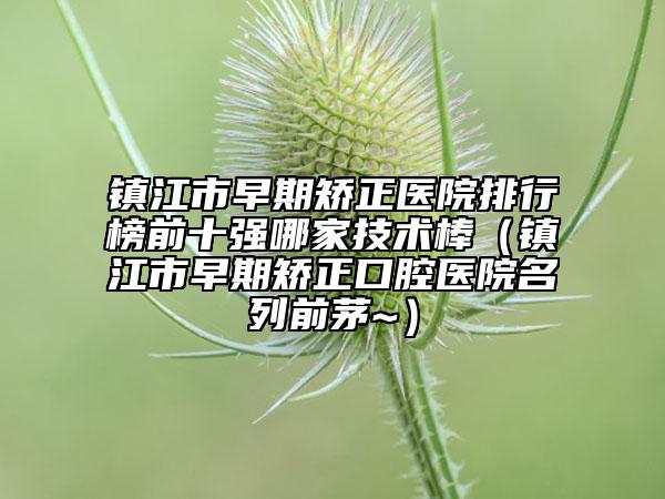 镇江市早期矫正医院排行榜前十强哪家技术棒（镇江市早期矫正口腔医院名列前茅~）