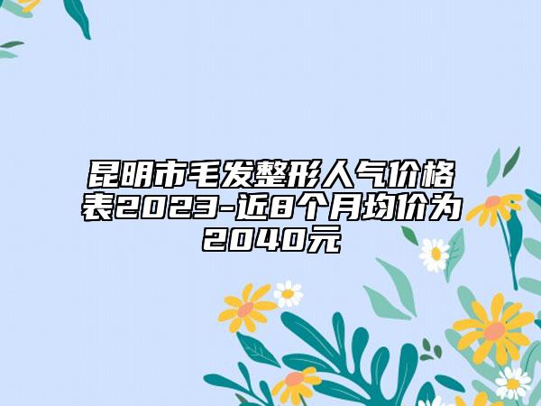 昆明市毛发整形人气价格表2023-近8个月均价为2040元
