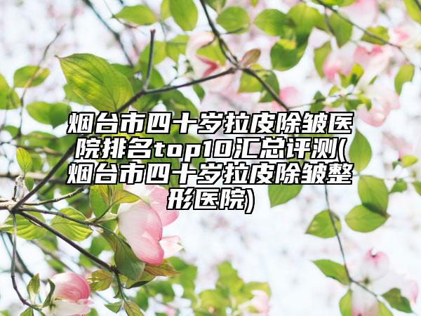 烟台市四十岁拉皮除皱医院排名top10汇总评测(烟台市四十岁拉皮除皱整形医院)
