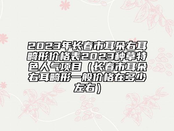 2023年长春市耳朵右耳畸形价格表2023种草特色人气项目（长春市耳朵右耳畸形一般价格在多少左右）