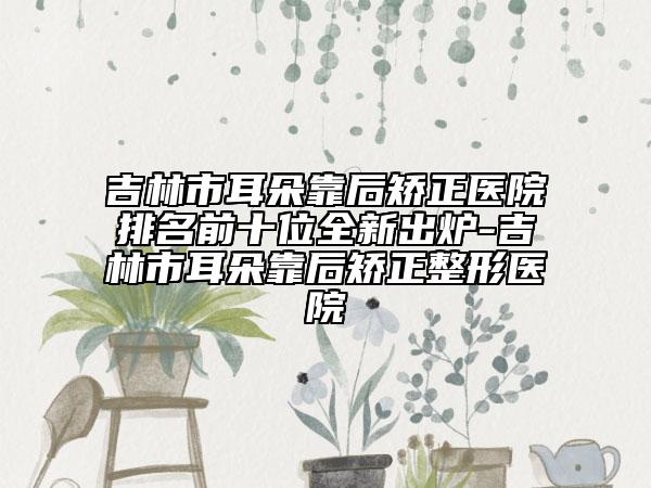 吉林市耳朵靠后矫正医院排名前十位全新出炉-吉林市耳朵靠后矫正整形医院